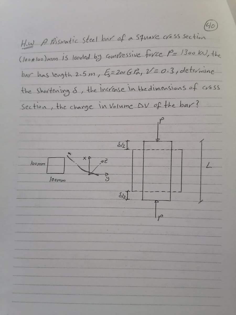 40
Hw A Pismatic steel bar of a Square cross Section
(look loo)mm is loodled by Comressive force P= 1300kN, the
bar has length 2.5 m, G=200 G Pay V=0.3,determine
the Shortening S, the increase in the dimensions of cross
Sectlon, the change in Volume DV of the bar?
loomm
loomm
