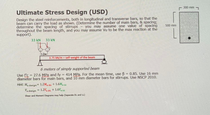 300 mm 7
Ultimate Stress Design (USD)
Design the steel reinforcements, both in longitudinal and transverse bars, so that the
beam can carry the load as shown. (Determine the number of main bars, & spacing;
determine the spacing of stirrups
throughout the beam length, and you may assume Vu to be the max reaction at the
support).
500 mm
you may asSume one value of spacing
33 kN
33 kN
3.75 kN/m = self-weight of the beam
6 meters of simply supported beam
Use f'c = 27.6 MPa and fy = 414 MPa. For the mean time, use B = 0.85. Use 16 mm
diameter bars for main bars, and 10 mm dilameter bars for stirrups. Use NSCP 2010.
Hint: M. denign= 1.2M, pL + 1.6M, u
Va devign = 1.2V, DL
%3!
+ 1.6V, u
%3D
Shear and Moment Diagrams may help (Separate DL and )
