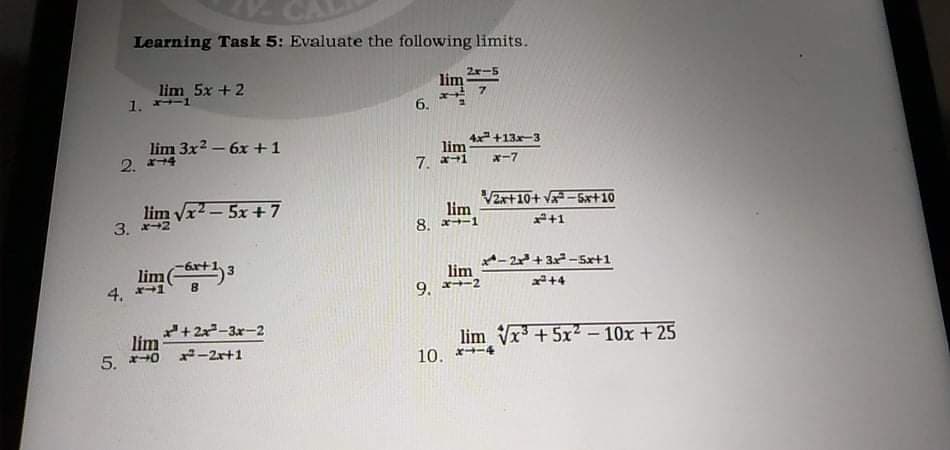 Learning Task 5: Evaluate the following limits.
lim 5x +2
1. 1
2r-5
6.
lim 3x2 – 6x +1
2. *-
4x+13x-3
lim
7. a-1
x-7
3. m Vx2- 5x+7
Vzx+10+ Va-5x+10
lim
8. x+-1
3. -2
+1
lime
4.
四 。
A- 2+ 3x-Sx+1
lim
9. x-2
+4
lim +2x-3r-2
5. *+0 -2r+1
lim Vx + 5x- 10x + 25
10. *
