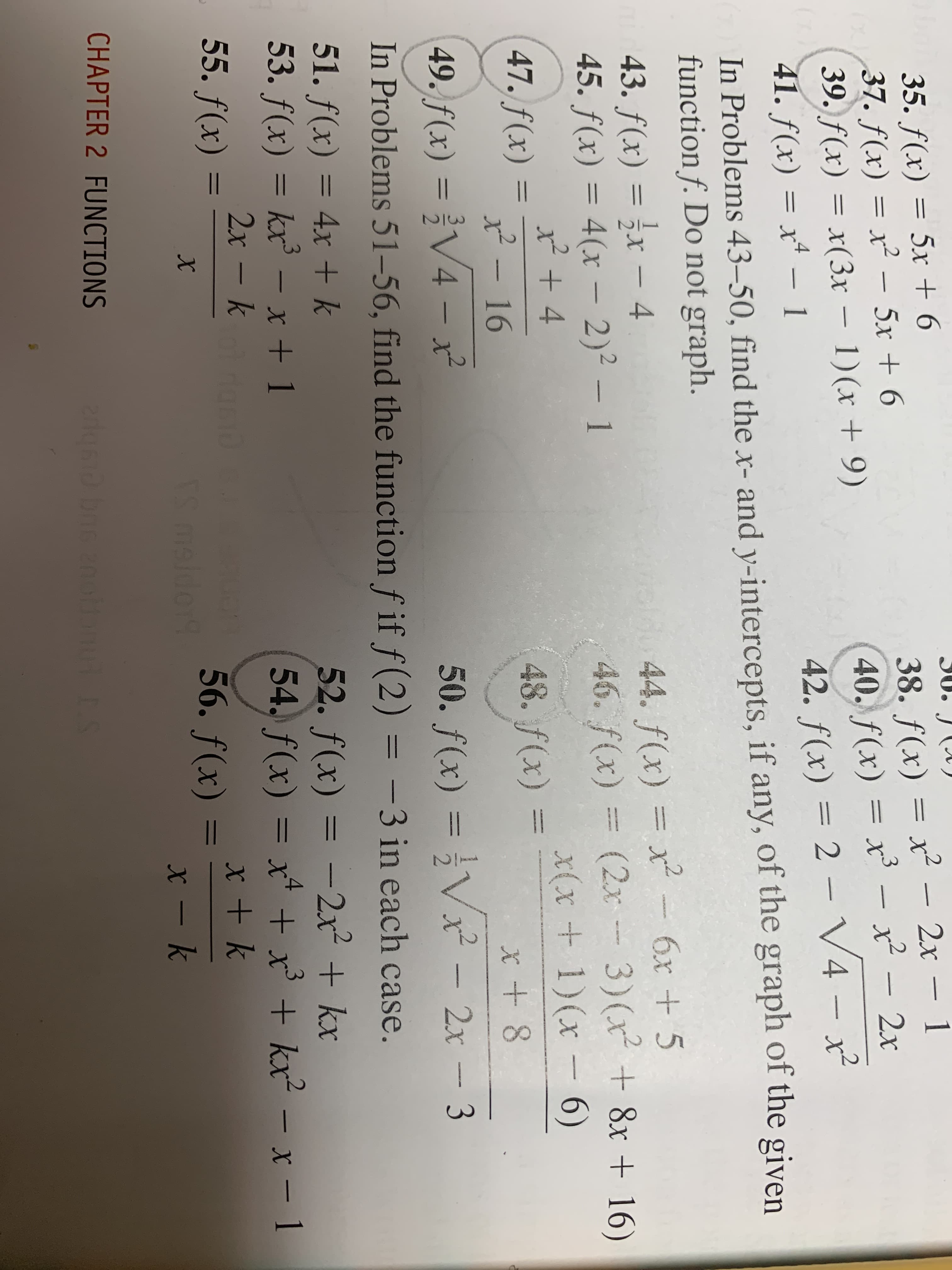 35. f(x) = 5x + 6
37. f(x) = x² – 5x + 6
39. ƒ(x) = x(3x – 1)(x + 9)
41. f(x) = x* – 1
30. J (A)
38. f(x) = x² – 2x – 1
40. f(x) = x³ – x² – 2x
42. f(x) = 2-
-
-
V4 – x²
In Problems 43–50, find the x- and y-intercepts, if any, of the graph of the given
function f. Do not graph.
44. f(x) = x²
46. f(x) = (2x - 3)(x² + 8x + 16)
6x + 5
43. f(x) = ;x – 4
45. f(x) = 4(x – 2)² – 1
%3D
x(x+1)(x- 6)
47. f(x)
x² – 16
48. f(x) =
49. f(x) = }V4 –
- x²
50. f(x) = }Vx² – 2x – 3
In Problems 51–56, find the function f if f (2) = -3 in each case.
%3D
51. f(x) = 4x + k
53. f(x) = kx³ – x + 1
52. f(x) = -2x² + kx
54. f(x) = x* + x' + kx² – x – 1
%3D
%3D
2x – k
55. f(x)
%3D
56. f(x)
ES maldor
CHAPTER 2 FUNCTIONS
