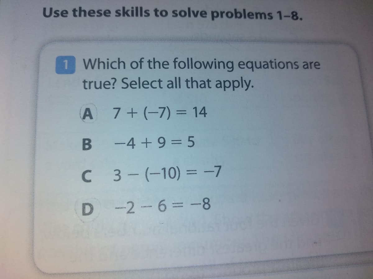 Use these skills to solve problems 1-8.
1 Which of the following equations are
true? Select all that apply.
A 7+(-7) = 14
B -4+9 = 5
C 3-(-10) = -7
D -2-6= -8
