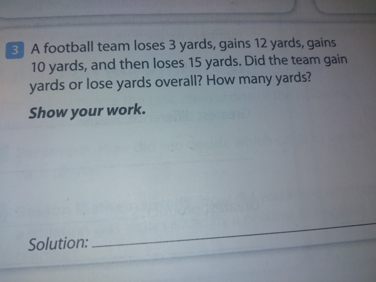 3 A football team loses 3 yards, gains 12 yards, gains
10 yards, and then loses 15 yards. Did the team gain
yards or lose yards overall? How many yards?
Show your work.
Solution:
