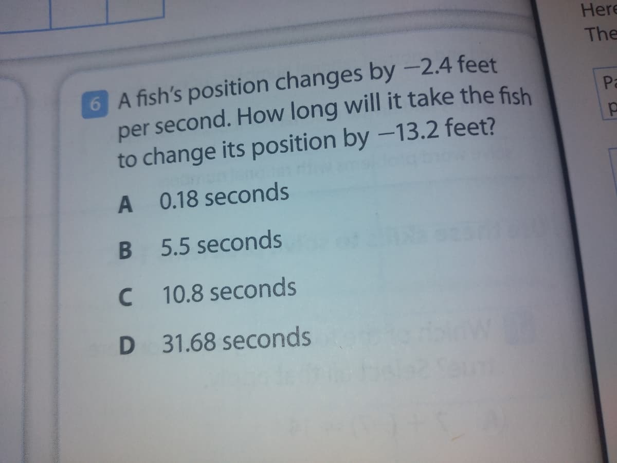 Here
The
6 A fish's position changes by -2.4 feet
per second. How long will it take the fish
to change its position by -13.2 feet?
Pa
A 0.18 seconds
5.5 seconds
10.8 seconds
31.68 seconds
