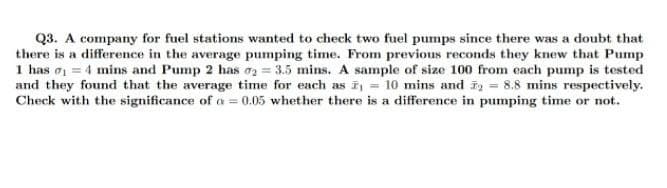 Q3. A company for fuel stations wanted to check two fuel pumps since there was a doubt that
there is a difference in the average pumping time. From previous reconds they knew that Pump
1 has o = 4 mins and Pump 2 has o2 = 3.5 mins. A sample of size 100 from each pump is tested
and they found that the average time for each as = 10 mins and i = 8.8 mins respectively.
Check with the significance of a = 0.05 whether there is a difference in pumping time or not.
