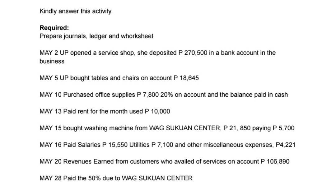 Kindly answer this activity.
Required:
Prepare journals, ledger and whorksheet
MAY 2 UP opened a service shop, she deposited P 270,500 in a bank account in the
business
MAY 5 UP bought tables and chairs on account P 18,645
MAY 10 Purchased office supplies P 7,800 20% on account and the balance paid in cash
MAY 13 Paid rent for the month used P 10,000
MAY 15 bought washing machine from WAG SUKUAN CENTER, P 21, 850 paying P 5,700
MAY 16 Paid Salaries P 15,550 Utilities P 7,100 and other miscellaneous expenses, P4,221
MAY 20 Revenues Earned from customers who availed of services on account P 106,890
MAY 28 Paid the 50% due to WAG SUKUAN CENTER