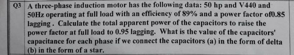 Q3 A three-phase induction motor has the following data: 50 hp and V440 and
50HZ operating at full load with an efficiency of 89% and a power factor of0.85
lagging. Calculate the total apparent power of the capacitors to raise the
power factor at full load to 0.95 lagging. What is the value of the capacitors'
capacitance for each phase if we connect the capacitors (a) in the form of delta
(b) in the form of a star.
