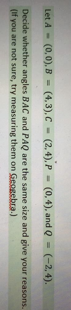 Let A =
(0,0), B
(4, 3), C = (2,4), P = (0,4), and Q
(-2,4).
%3D
%3D
%3D
Decide whether angles BAC and PAQ are the same size and give your reasons.
(If you are not sure, try measuring them on Geogebra.)
