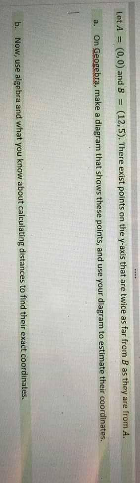 Let A = (0,0) and B = (12,5). There exist points on the y-axis that are twice as far from B as they are from A.
a.
On Geogebra, make a diagram that shows these points, and use your diagram to estimate their coordinates.
b. Now, use algebra and what you know about calculating distances to find their exact coordinates.
