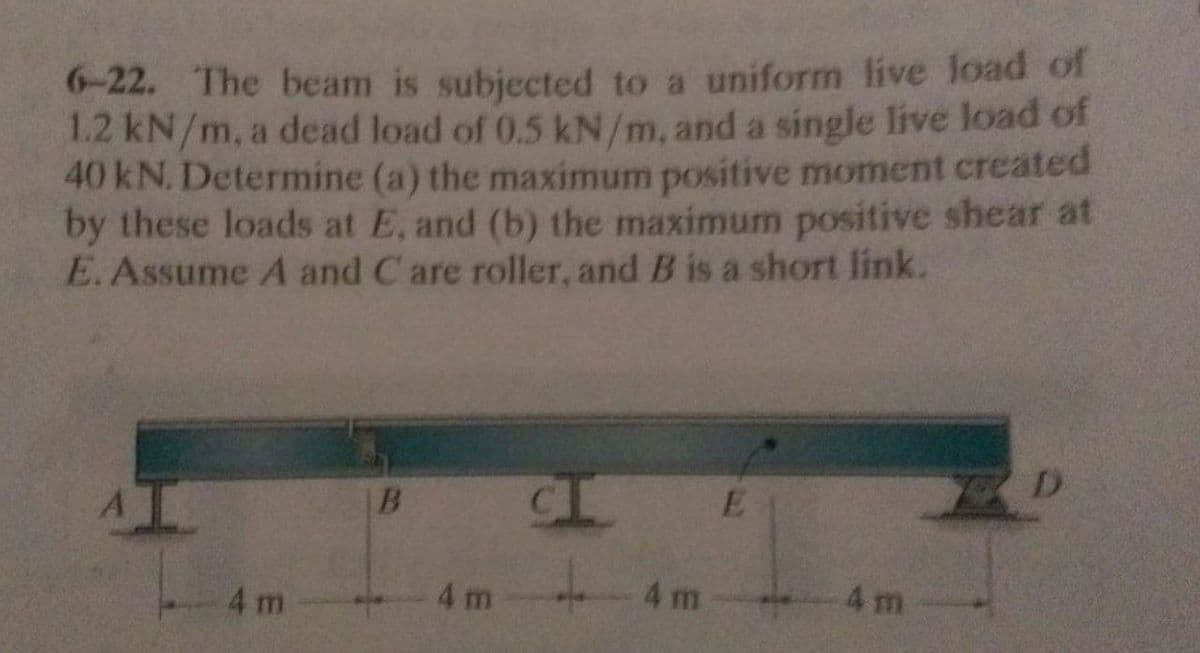 6-22. The beam is subjected to a uniform live load of
1.2 kN/m, a dead load of 0.5 kN/m, and a single live load of
40 kN. Determine (a) the maximum positive moment created
by these loads at E, and (b) the maximum positive shear at
E.Assume A and C are roller, and B is a short link.
B
4 m
4 m
4 m
4 m
