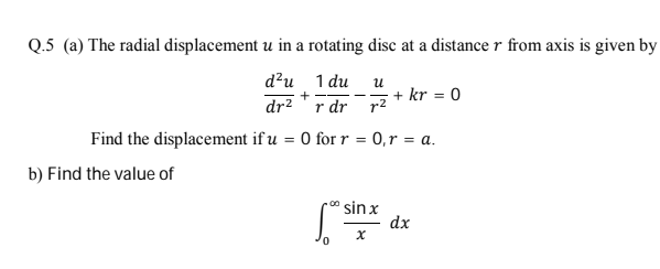 Q.5 (a) The radial displacement u in a rotating disc at a distance r from axis is given by
1 du u
r dr r2
d?u
+ kr = 0
+
dr2
Find the displacement if u = 0 for r = 0,r = a.
b) Find the value of
" sin x
dx
