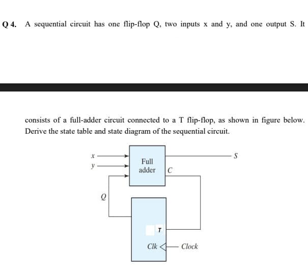 Q 4. A sequential circuit has one flip-flop Q, two inputs x and y, and one output S. It
consists of a full-adder circuit connected to a T flip-flop, as shown in figure below.
Derive the state table and state diagram of the sequential circuit.
S
Full
y
adder C
T
Clk 4
Clock
