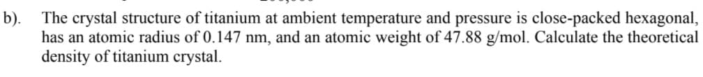 b).
The crystal structure of titanium at ambient temperature and pressure is close-packed hexagonal,
has an atomic radius of 0.147 nm, and an atomic weight of 47.88 g/mol. Calculate the theoretical
density of titanium crystal.
