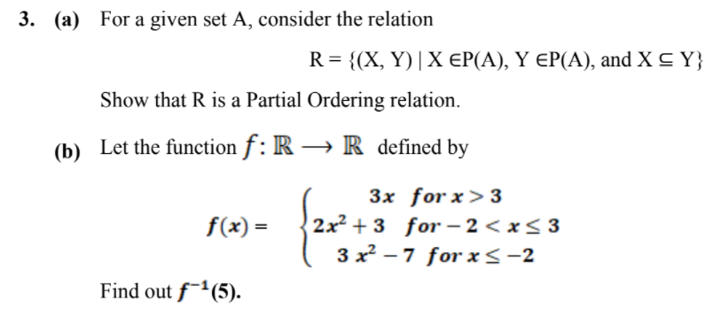 3. (a) For a given set A, consider the relation
R= { (X, Y)|Χ ΕΡA) Υ ΕΡA) , and X Y)
Show that R is a Partial Ordering relation.
(b) Let the function f : R → R_ defined by
3x for x> 3
2x2 + 3 for – 2 < x< 3
3 x² – 7 for x<-2
f(x) =
Find out f-(5).
