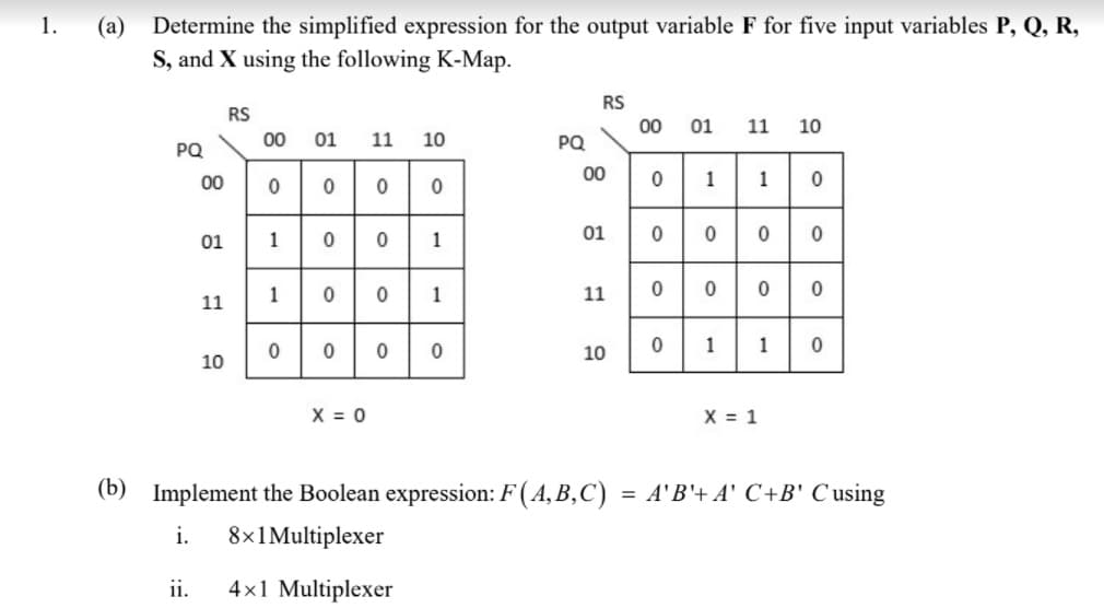 1.
(a)
Determine the simplified expression for the output variable F for five input variables P, Q, R,
S, and X using the following K-Map.
RS
RS
00
01
11
10
00
01
11
10
PQ
PQ
0110
0000
00
00
01
1
1
01
0000
1
1
11
11
000
1
10
10
X = 0
X = 1
(b) Implement the Boolean expression: F ( A, B,C) = A'B'+ A' C+B' C using
%3D
i.
8x1Multiplexer
ii.
4x1 Multiplexer
1.
