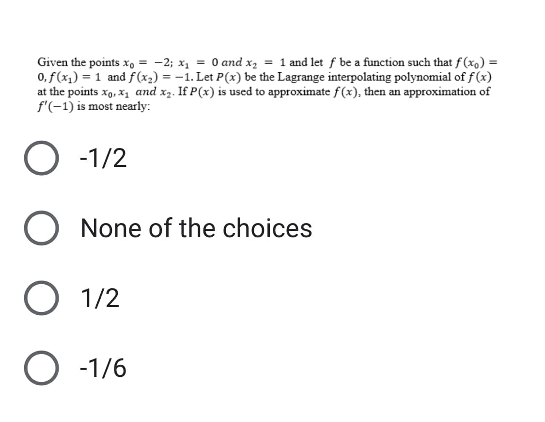 Given the points xo = -2; x₁ = 0 and x₂ = 1 and let f be a function such that f(x) =
0, f (x₁) = 1 and f(x₂) = -1. Let P(x) be the Lagrange interpolating polynomial of f(x)
at the points X₁, X₁ and x₂. If P(x) is used to approximate f(x), then an approximation of
f'(-1) is most nearly:
O -1/2
O None of the choices
O 1/2
O -1/6