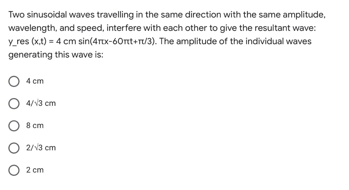 Two sinusoidal waves travelling in the same direction with the same amplitude,
wavelength, and speed, interfere with each other to give the resultant wave:
y_res (x,t) = 4 cm sin(4Ttx-60Ttt+rt/3). The amplitude of the individual waves
generating this wave is:
4 cm
O 4/V3 cm
O 8 cm
O 2/V3 cm
2 cm
