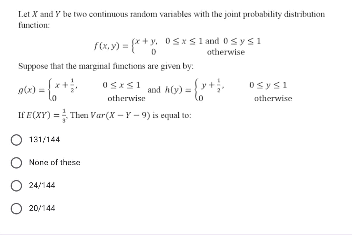 Let X and Y be two continuous random variables with the joint probability distribution
function:
f(x, y) = {* + Y.
fx + y, 0<x < 1 and 0 < y < 1
otherwise
Suppose that the marginal functions are given by:
g(x) =
0)
x +
0<x<1
and h(y) =
Įy+
0<y<1
otherwise
otherwise
If E(XY) = ÷ Then Var(X – Y – 9) is equal to:
3'
131/144
None of these
O 24/144
O 20/144
