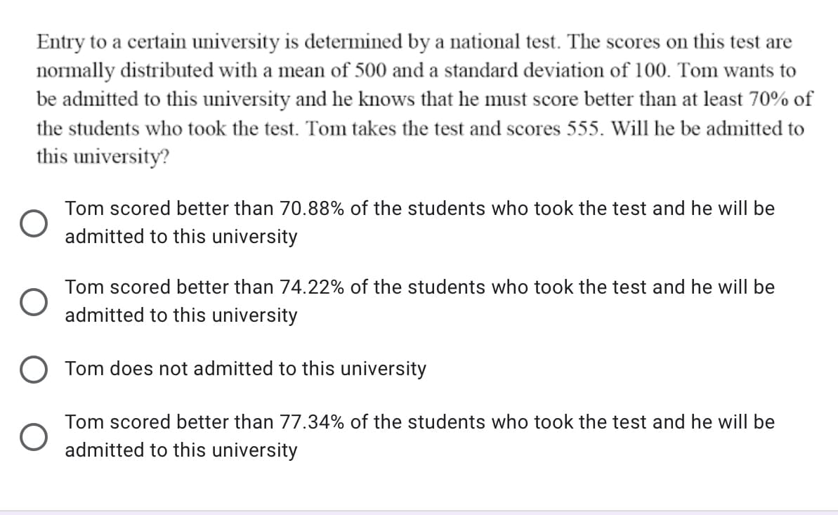 Entry to a certain university is determined by a national test. The scores on this test are
normally distributed with a mean of 500 and a standard deviation of 100. Tom wants to
be admitted to this university and he knows that he must score better than at least 70% of
the students who took the test. Tom takes the test and scores 555. Will he be admitted to
this university?
Tom scored better than 70.88% of the students who took the test and he will be
admitted to this university
Tom scored better than 74.22% of the students who took the test and he will be
admitted to this university
Tom does not admitted to this university
Tom scored better than 77.34% of the students who took the test and he will be
admitted to this university
