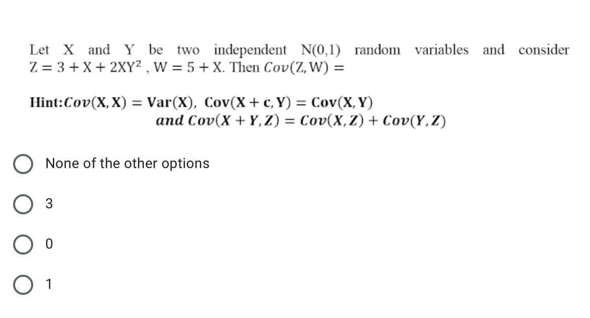 Let X and Y be two independent N(0,1) random variables and consider
Z = 3 + X+ 2XY² , W = 5+ X. Then Cov(Z, W) =
%3D
Hint:Cov(X, X) = Var(X), Cov(X+ c, Y) = Cov(X, Y)
%3|
and Cov(X + Y, Z) = Cov(X,Z) + Cov(Y,Z)
O None of the other options
Оз
O 1
