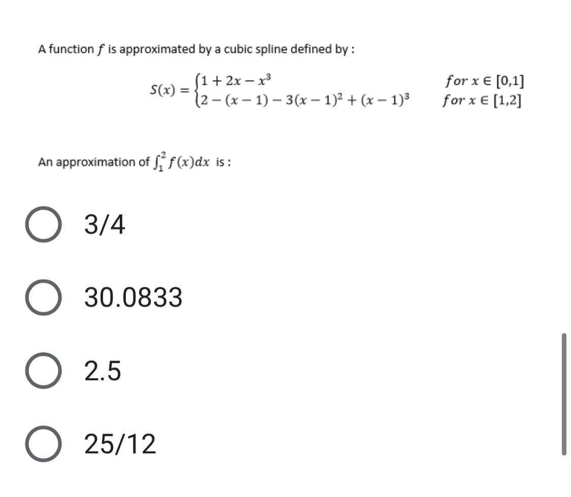 A function f is approximated by a cubic spline defined by :
(1 + 2x - x³
(2-(x-1)-3(x - 1)² + (x - 1)³
S(x) =
An approximation of f(x)dx is:
O 3/4
O 30.0833
O 2.5
O 25/12
for x = [0,1]
for x = [1,2]