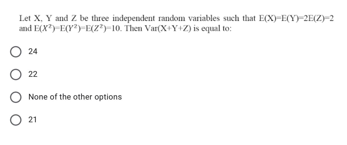 Let X, Y and Z be three independent random variables such that E(X)=E(Y)=2E(Z)=2
and E(X²)=E(Y²)-E(Z?)=10. Then Var(X+Y+Z) is equal to:
24
22
None of the other options
21
