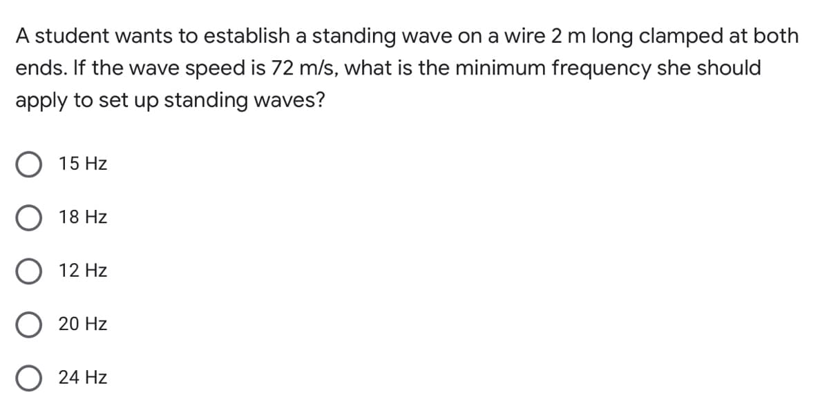 A student wants to establish a standing wave on a wire 2 m long clamped at both
ends. If the wave speed is 72 m/s, what is the minimum frequency she should
apply to set up standing waves?
15 Hz
O 18 Hz
12 Hz
O 20 Hz
O 24 Hz
