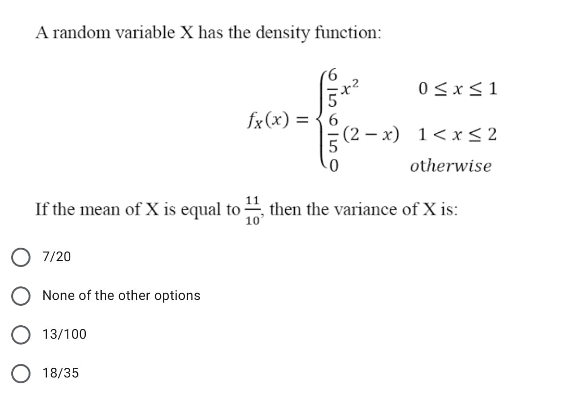 A random variable X has the density function:
9.
0 <x<1
5
fx(x) = { 6
(2 – x) 1<x < 2
otherwise
If the mean of X is equal to
11
then the variance of X is:
10
O 7/20
O None of the other options
O 13/100
O 18/35
