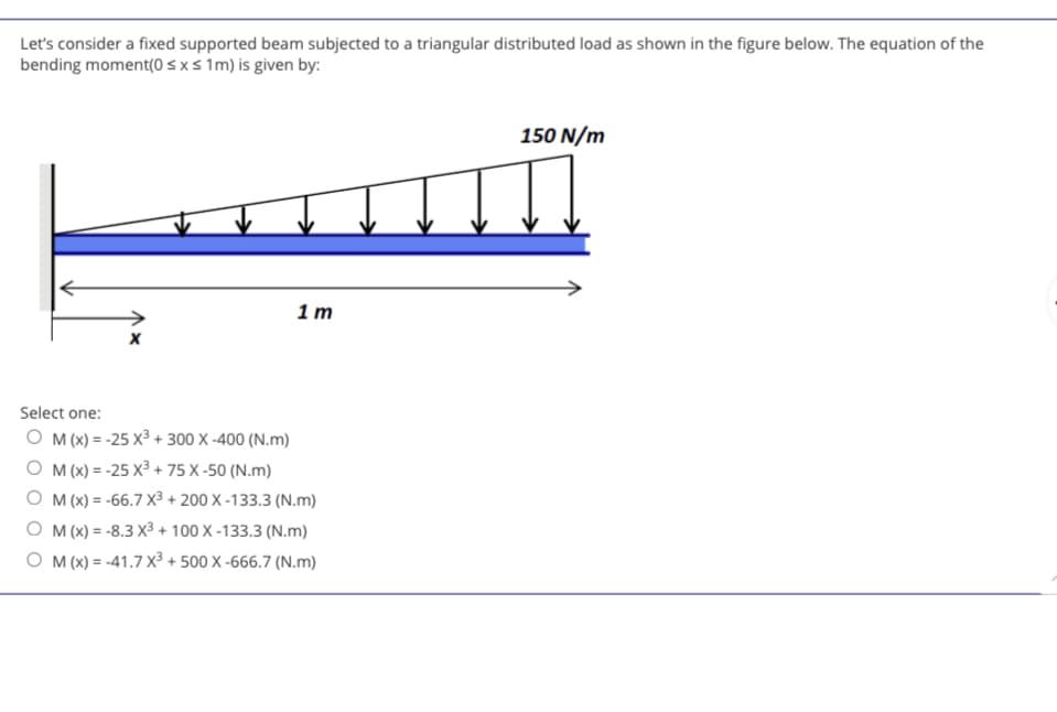 Let's consider a fixed supported beam subjected to a triangular distributed load as shown in the figure below. The equation of the
bending moment(0 ≤ x ≤ 1m) is given by:
X
Select one:
OM (x) = -25 X³ + 300 X-400 (N.m)
1m
OM(x) = -25 X³ +
+75 X-50 (N.m)
OM (x) = -66.7 X³ + 200 X-133.3 (N.m)
O M(x) = -8.3 X³ + 100 X-133.3 (N.m)
O M(x)=-41.7 X³ + 500 X-666.7 (N.m)
150 N/m