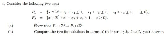 4. Consider the following two sets:
{r € R* :21 + 12 <1, 21+13 < 1, r2 + 13 < 1, r20},
{r € R° : r1 + r2 + r3 < 1, r2 0}.
P =
P2
(a)
Show that P nz³ = P2nZ.
(b)
Compare the two formulations in terms of their strength. Justify your answer.
