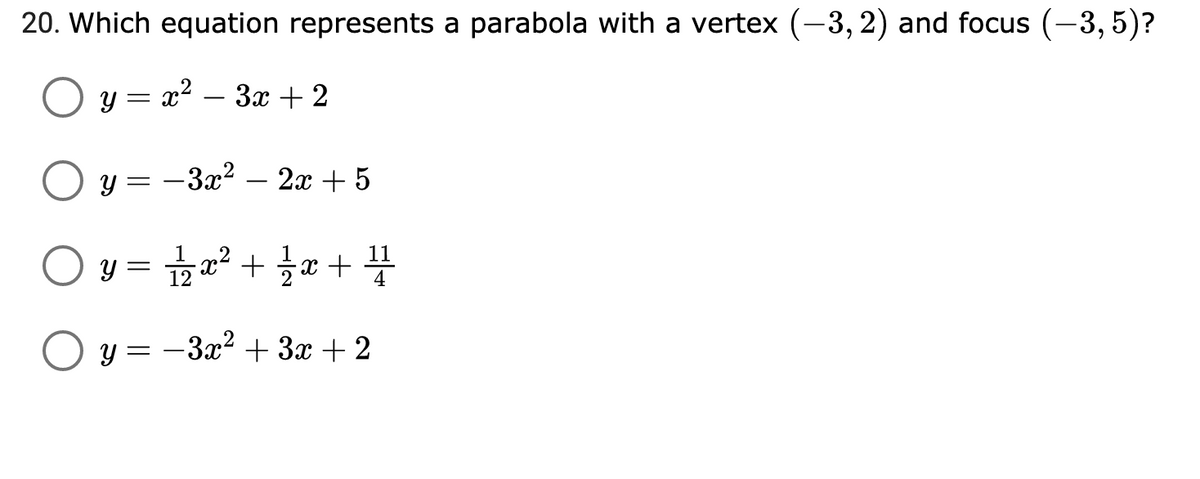 ### Question 20

**Which equation represents a parabola with a vertex \((-3, 2)\) and focus \((-3, 5)\)?**

- ☐ \(y = x^2 - 3x + 2\)
- ☐ \(y = -3x^2 - 2x + 5\)
- ☐ \(y = \frac{1}{12}x^2 + \frac{1}{2}x + \frac{11}{4}\)
- ☐ \(y = -3x^2 + 3x + 2\)