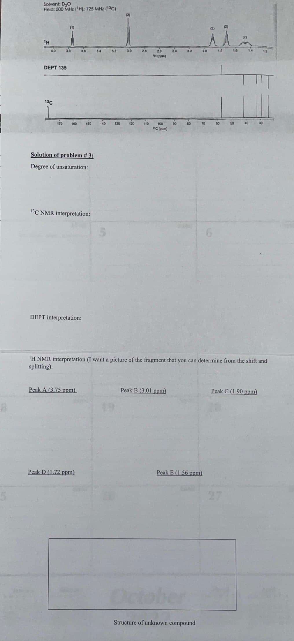 5
Solvent: D₂O
Field: 500 MHz (¹H): 125 MHz (13C)
1H
4.0
DEPT 135
13C
170
(1)
3.8
160
3.6
Solution of problem # 3:
Degree of unsaturation:
13C NMR interpretation:
DEPT interpretation:
150
Peak A (3.75 ppm)
Peak D (1.72 ppm)
3.4
140
5
3.2
130
3.0
120
2.8
110
20
¹H (ppm)
100
UC (ppm)
24
Peak B (3.01 ppm)
90
2.2
60
October
2.0
70
Peak E (1.56 ppm)
Structure of unknown compound
ملة
(2)
i
1.8
(2)
60
16
50
'H NMR interpretation (I want a picture of the fragment that you can determine from the shift and
splitting):
(2)
1.4
40
30
Peak C (1.90 ppm)
1.2