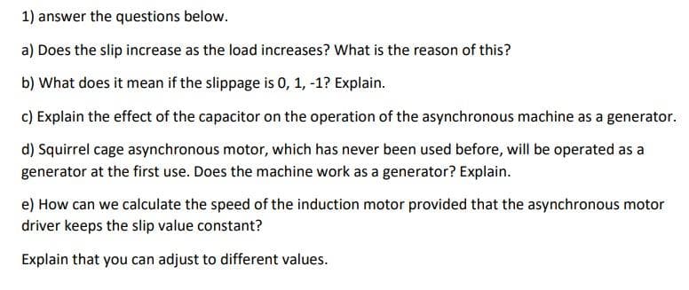 1) answer the questions below.
a) Does the slip increase as the load increases? What is the reason of this?
b) What does it mean if the slippage is 0, 1, -1? Explain.
c) Explain the effect of the capacitor on the operation of the asynchronous machine as a generator.
d) Squirrel cage asynchronous motor, which has never been used before, will be operated as a
generator at the first use. Does the machine work as a generator? Explain.
e) How can we calculate the speed of the induction motor pro
ed that the asynchronous motor
driver keeps the slip value constant?
Explain that you can adjust to different values.
