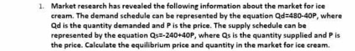 1. Market research has revealed the following information about the market for ice
cream. The demand schedule can be represented by the equation Qd=480-40P, where
Qd is the quantity demanded and Pis the price. The supply schedule can be
represented by the equation Qs=-240+40P, where Qs is the quantity supplied and P is
the price. Calculate the equilibrium price and quantity in the market for ice cream.
