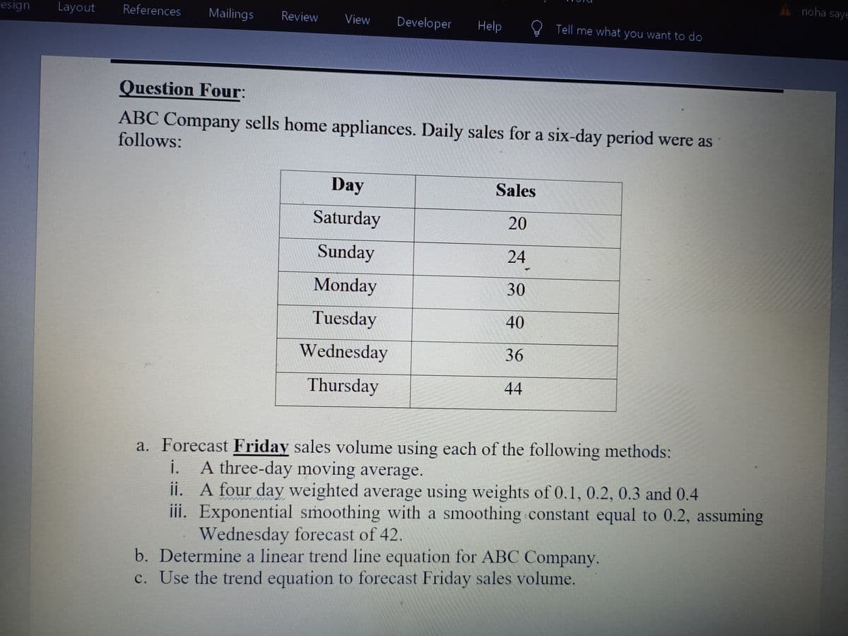 A noha saye
esign
Layout
References
Mailings
Review
View
Developer
Help
R Tell me what you want to do
Question Four:
ABC Company sells home appliances. Daily sales for a six-day period were as
follows:
Day
Sales
Saturday
20
Sunday
24
Monday
30
Tuesday
40
Wednesday
36
Thursday
44
a. Forecast Friday sales volume using each of the following methods:
i. A three-day moving average.
ii. A four day weighted average using weights of 0.1, 0.2, 0.3 and 0.4
iii. Exponential smoothing with a smoothing constant equal to 0.2, assuming
Wednesday forecast of 42.
b. Determine a linear trend line equation for ABC Company.
c. Use the trend equation to forecast Friday sales volume.
