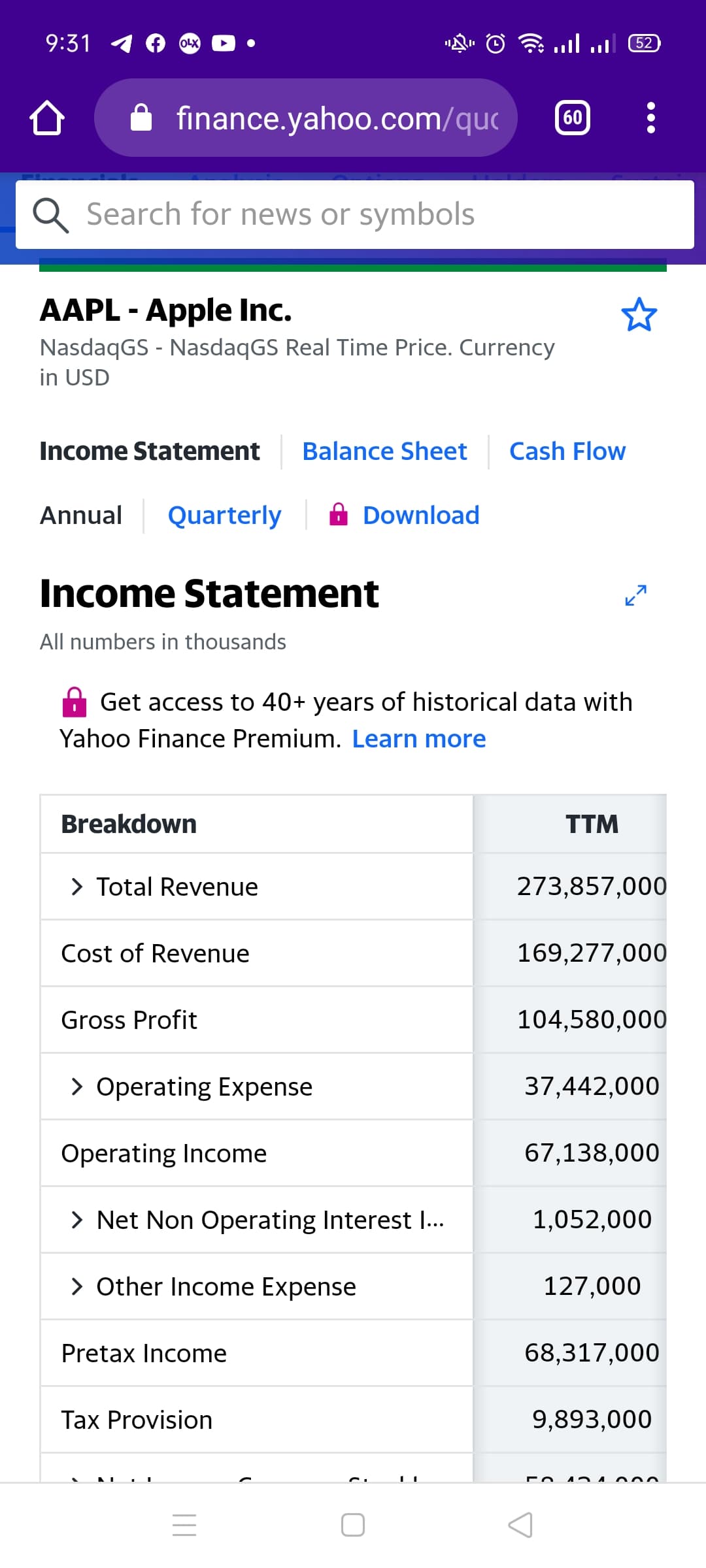 9:31
1llיווה
52
OLX
finance.yahoo.com/quc
60
Q Search for news or symbols
AAPL - Apple Inc.
NasdaqGS - NasdaqGS Real Time Price. Currency
in USD
Income Statement
Balance Sheet
Cash Flow
Annual
Quarterly
Download
Income Statement
All numbers in thousands
Get access to 40+ years of historical data with
Yahoo Finance Premium. Learn more
Breakdown
TTM
> Total Revenue
273,857,000
Cost of Revenue
169,277,000
Gross Profit
104,580,000
> Operating Expense
37,442,000
Operating Income
67,138,000
> Net Non Operating Interest I..
1,052,000
> Other Income Expense
127,000
Pretax Income
68,317,000
Tax Provision
9,893,000
||
