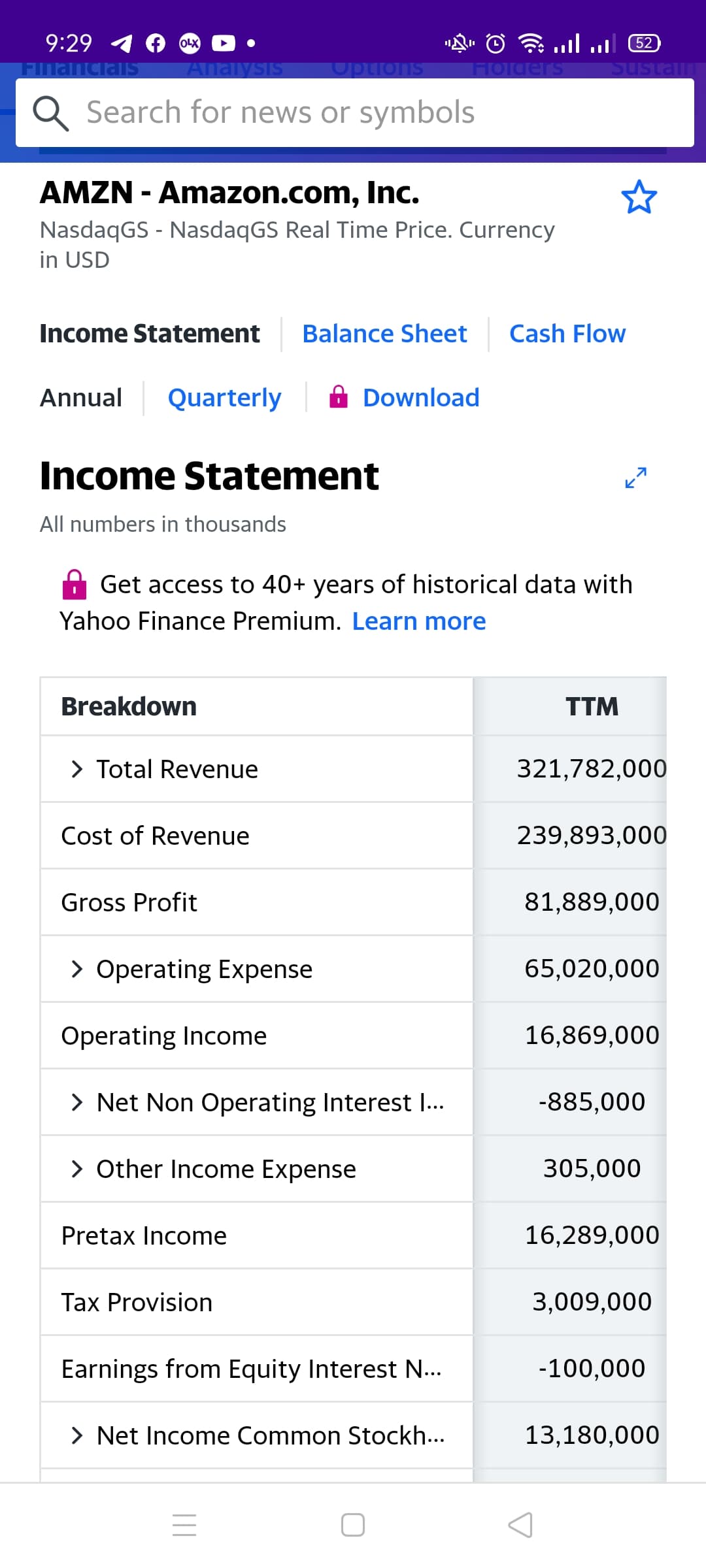 9:29
l6וויוי
OLX
FinanciaIS
Analysis
Options
Holders
Sustaln
Q Search for news or symbols
AMZN - Amazon.com, Inc.
NasdaqGS - NasdaqGS Real Time Price. Currency
in USD
Income Statement
Balance Sheet
Cash Flow
Annual
Quarterly
Download
Income Statement
All numbers in thousands
Get access to 40+ years of historical data with
Yahoo Finance Premium. Learn more
Breakdown
TTM
> Total Revenue
321,782,000
Cost of Revenue
239,893,000
Gross Profit
81,889,000
> Operating Expense
65,020,000
Operating Income
16,869,000
> Net Non Operating Interest I..
-885,000
> Other Income Expense
305,000
Pretax Income
16,289,000
Tax Provision
3,009,000
Earnings from Equity Interest N...
-100,000
> Net Income Common Stockh...
13,180,000
