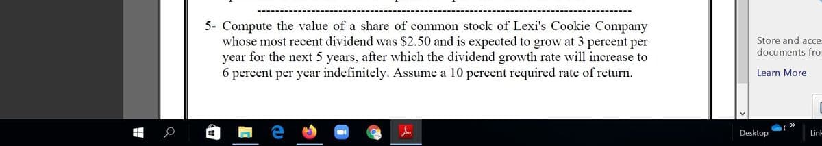 5- Compute the value of a share of common stock of Lexi's Cookie Company
whose most recent dividend was $2.50 and is expected to grow at 3 percent per
year for the next 5 years, after which the dividend growth rate will increase to
6 percent per year indefinitely. Assume a 10 percent required rate of return.
Store and acce:
documents fro
Learn More
>>
Desktop
Lin-
