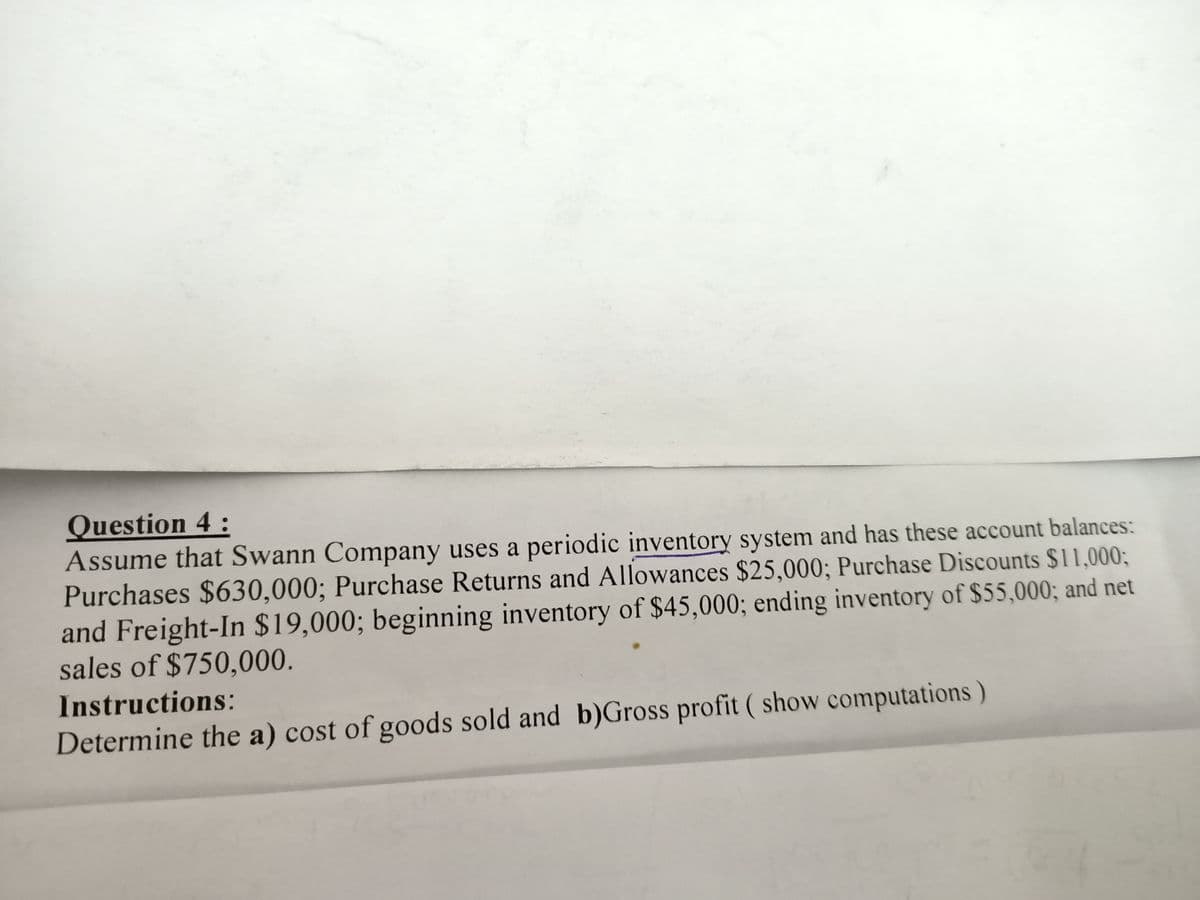 Question 4:
Assume that Swann Company uses a periodic inventory system and has these account balances:
Purchases $630,000; Purchase Returns and Allowances $25,000; Purchase Discounts $11,0003;
and Freight-In $19,000; beginning inventory of $45,000; ending inventory of $55,000; and net
sales of $750,000.
Instructions:
Determine the a) cost of goods sold and b)Gross profit ( show computations)
