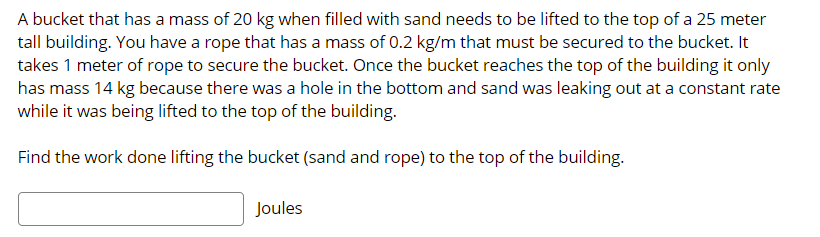 A bucket that has a mass of 20 kg when filled with sand needs to be lifted to the top of a 25 meter
tall building. You have a rope that has a mass of 0.2 kg/m that must be secured to the bucket. It
takes 1 meter of rope to secure the bucket. Once the bucket reaches the top of the building it only
has mass 14 kg because there was a hole in the bottom and sand was leaking out at a constant rate
while it was being lifted to the top of the building.
Find the work done lifting the bucket (sand and rope) to the top of the building.
Joules
