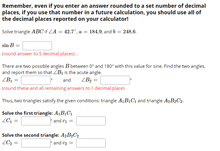 Solve triangle ABC if ZA = 42.7°, a = 184.9, and b = 248.6.
sin B
(round answer to 5 decimal places)
There are two possible angles B between 0° and 180° with this value for sine. Find the two angles,
and report them so that ZB1 is the acute angle.
ZB1 =
and
ZB2 =
(round these and all remaining answers to 1 decimal place)
Thus, two triangles satisfy the given conditions: triangle A1 B1C1 and triangle A2B2C2.
Solve the first triangle: A1B1C1
ZC1 =
and c1
Solve the second triangle: A2B2C2
ZC2 =
and c2 =
