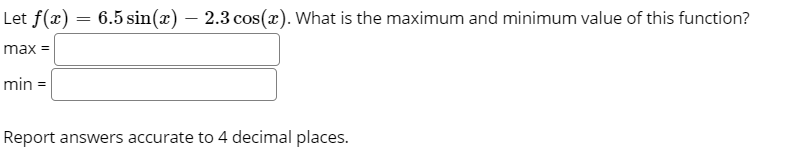 Let f(x) = 6.5 sin(x) – 2.3 cos(x). What is the maximum and minimum value of this function?
%3D
max
min =
Report answers accurate to 4 decimal places.
