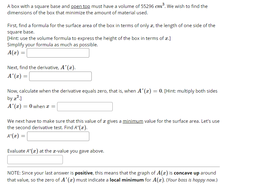 A box with a square base and open top must have a volume of 55296 cm". We wish to find the
ст
dimensions of the box that minimize the amount of material used.
First, find a formula for the surface area of the box in terms of only æ, the length of one side of the
square base.
[Hint: use the volume formula to express the height of the box in terms of æ.]
Simplify your formula as much as possible.
A(x) =
Next, find the derivative, A'(x).
A'(x) =
Now, calculate when the derivative equals zero, that is, when A'(x) = 0. [Hint: multiply both sides
by a?.]
A (x) = 0 when a =
We next have to make sure that this value of æ gives a minimum value for the surface area. Let's use
the second derivative test. Find A"(x).
A"(x) =
Evaluate A"(x) at the r-value you gave above.
NOTE: Since your last answer is positive, this means that the graph of A(x) is concave up around
that value, so the zero of A'(x) must indicate a local minimum for A(x). (Your boss is happy now.)
