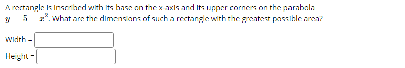 A rectangle is inscribed with its base on the x-axis and its upper corners on the parabola
y = 5 – 2°. What are the dimensions of such a rectangle with the greatest possible area?
Width =
Height =
