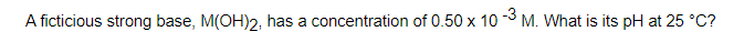 A ficticious strong base, M(OH)2, has a concentration of 0.50 x 10 3 M. What is its pH at 25 °C?
