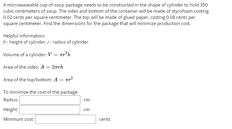 A microwaveable cup-of-soup package needs to be constructed in the shape of cylinder to hold 350
cubic centimeters of soup. The sides and bottom of the container will be made of styrofoam costing
0.02 cents per square centimeter. The top will be made of glued paper, costing 0.08 cents per
square centimeter. Find the dimensions for the package that will minimize production cost.
Helpful information:
h: height of cylinder, r: radius of cylinder
Volume of a cylinder: V = arh
Area of the sides: A = 2rh
Area of the top/bottom: A = Tr?
To minimize the cost of the package:
Radius:
cm
Height:
cm
Minimum cost:
cents
