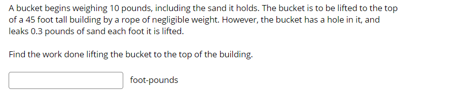 A bucket begins weighing 10 pounds, including the sand it holds. The bucket is to be lifted to the top
of a 45 foot tall building by a rope of negligible weight. However, the bucket has a hole in it, and
leaks 0.3 pounds of sand each foot it is lifted.
Find the work done lifting the bucket to the top of the building.
foot-pounds
