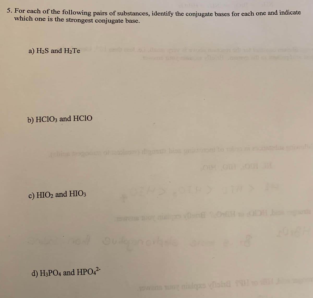 5. For each of the following pairs of substances, identify the conjugate bases for each one and indicate
which one is the strongest conjugate base.
a) H2S and H2Te
b) HCIO3 and HC1O
lw) hyoou bion giooni to a
OIH OHOH
24
c) HIO2 and HIO3
cCIO
2016
d) H3PO4 and HPO,?-
owans uo nilgs viohd 1o
