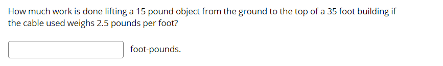 How much work is done lifting a 15 pound object from the ground to the top of a 35 foot building if
the cable used weighs 2.5 pounds per foot?
foot-pounds.
