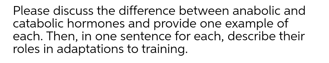 Please discuss the difference between anabolic and
catabolic hormones and provide one example of
each. Then, in one sentence for each, describe their
roles in adaptations to training.
