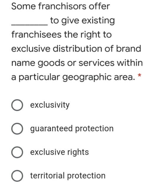 Some franchisors offer
to give existing
franchisees the right to
exclusive distribution of brand
name goods or services within
a particular geographic area. *
exclusivity
O guaranteed protection
exclusive rights
O territorial protection
